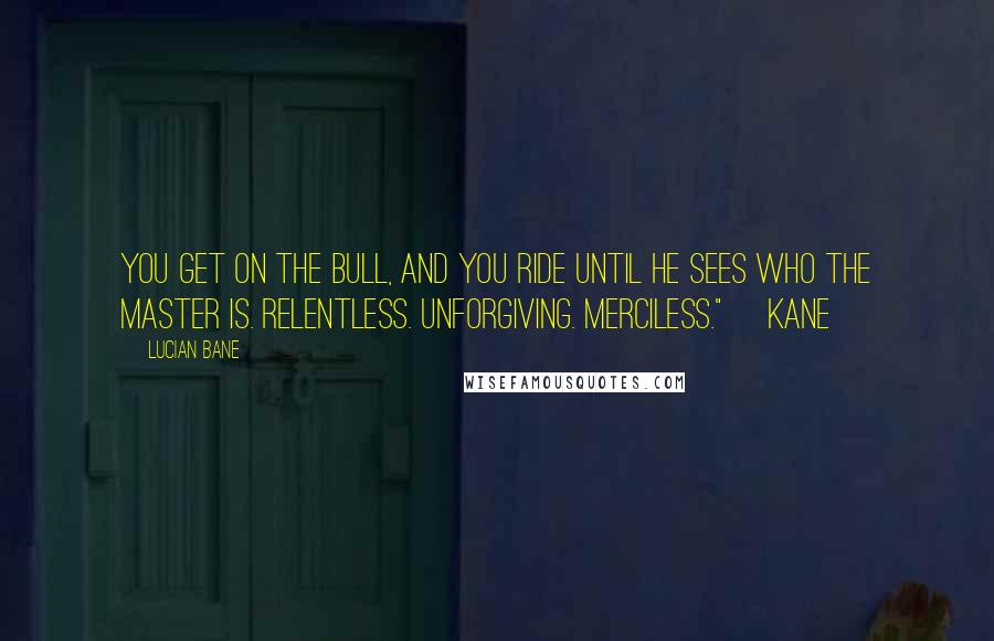 Lucian Bane quotes: You get on the bull, and you ride until he sees who the master is. Relentless. Unforgiving. Merciless." ~Kane~