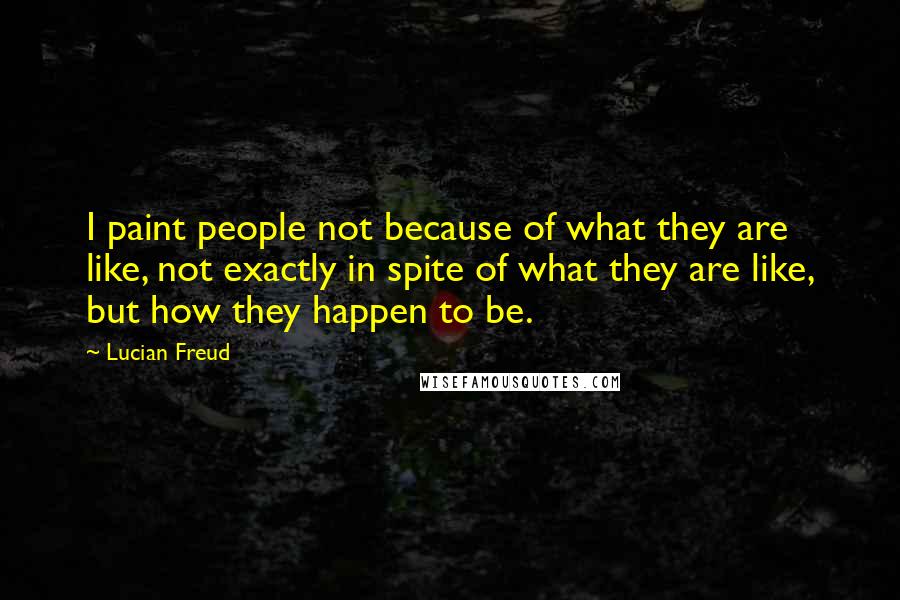 Lucian Freud quotes: I paint people not because of what they are like, not exactly in spite of what they are like, but how they happen to be.