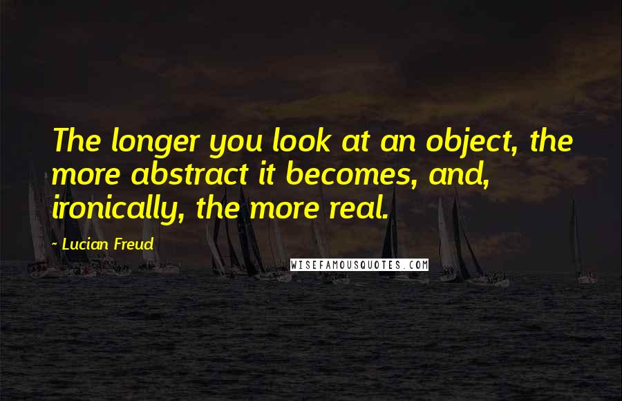 Lucian Freud quotes: The longer you look at an object, the more abstract it becomes, and, ironically, the more real.