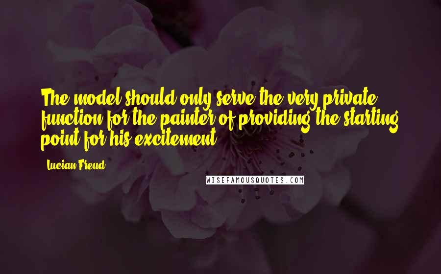 Lucian Freud quotes: The model should only serve the very private function for the painter of providing the starting point for his excitement.