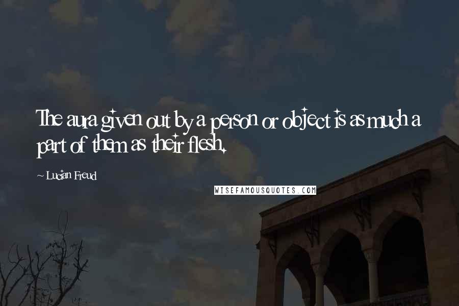 Lucian Freud quotes: The aura given out by a person or object is as much a part of them as their flesh.