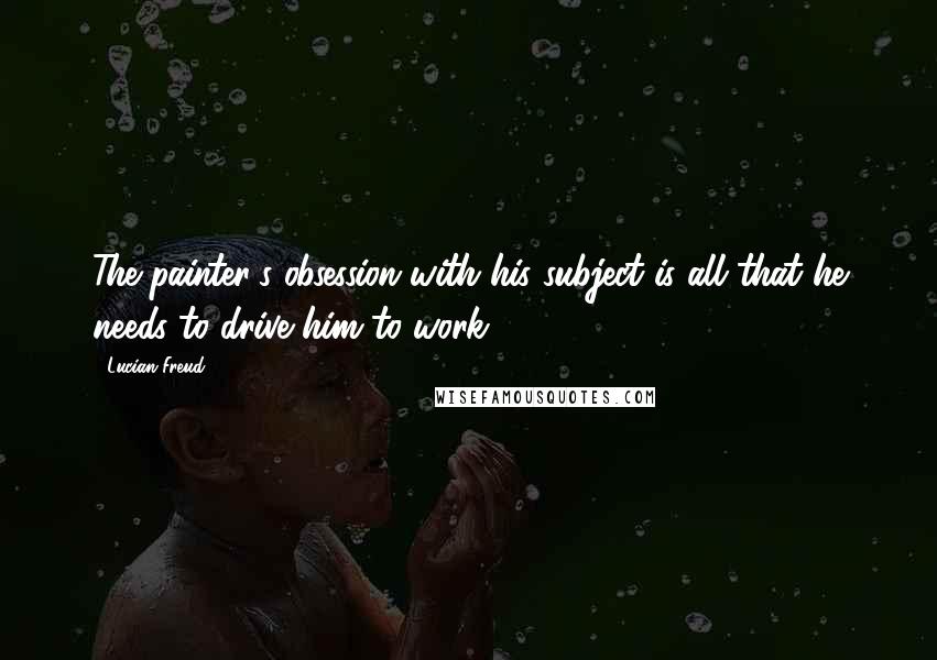 Lucian Freud quotes: The painter's obsession with his subject is all that he needs to drive him to work.