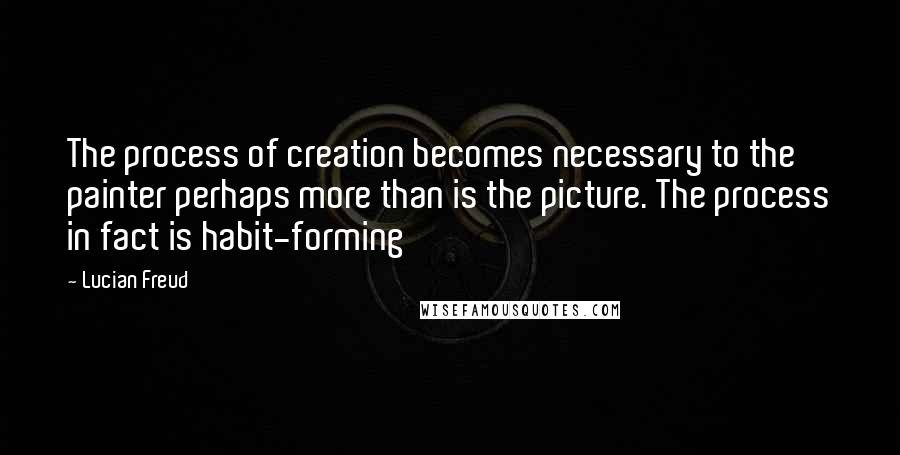 Lucian Freud quotes: The process of creation becomes necessary to the painter perhaps more than is the picture. The process in fact is habit-forming