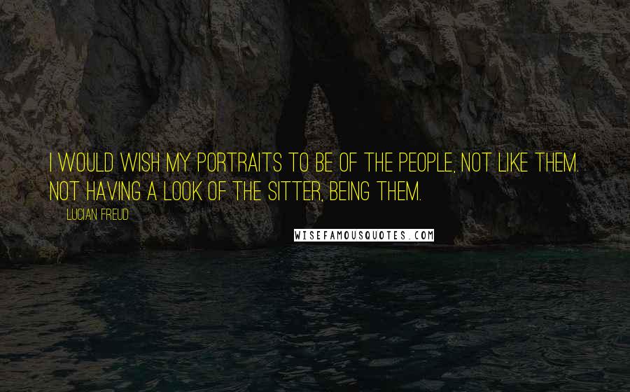 Lucian Freud quotes: I would wish my portraits to be of the people, not like them. Not having a look of the sitter, being them.