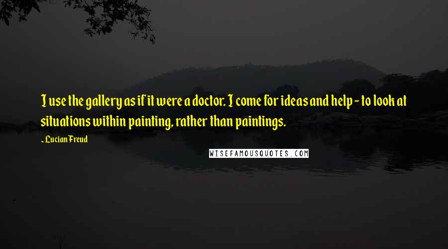 Lucian Freud quotes: I use the gallery as if it were a doctor. I come for ideas and help - to look at situations within painting, rather than paintings.