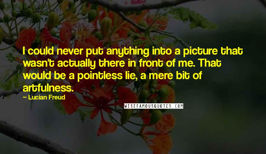 Lucian Freud quotes: I could never put anything into a picture that wasn't actually there in front of me. That would be a pointless lie, a mere bit of artfulness.