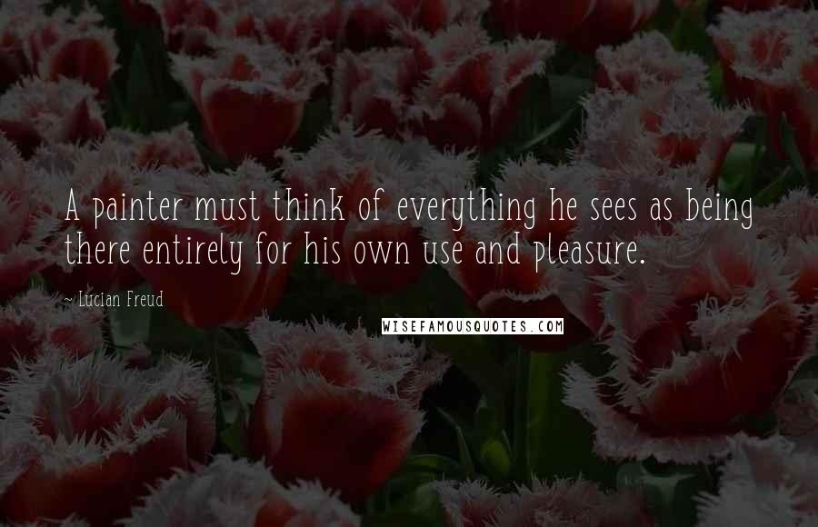 Lucian Freud quotes: A painter must think of everything he sees as being there entirely for his own use and pleasure.