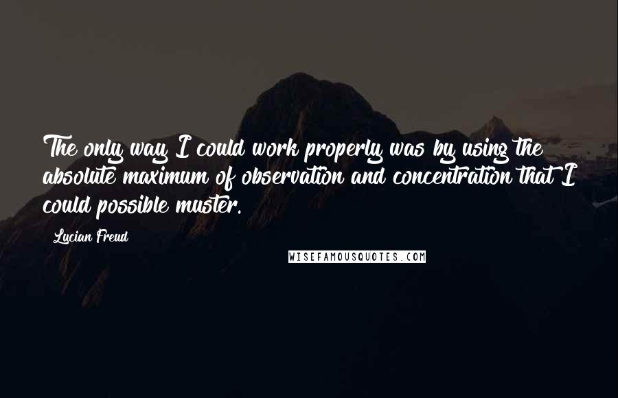 Lucian Freud quotes: The only way I could work properly was by using the absolute maximum of observation and concentration that I could possible muster.