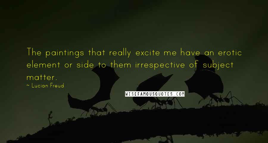 Lucian Freud quotes: The paintings that really excite me have an erotic element or side to them irrespective of subject matter.
