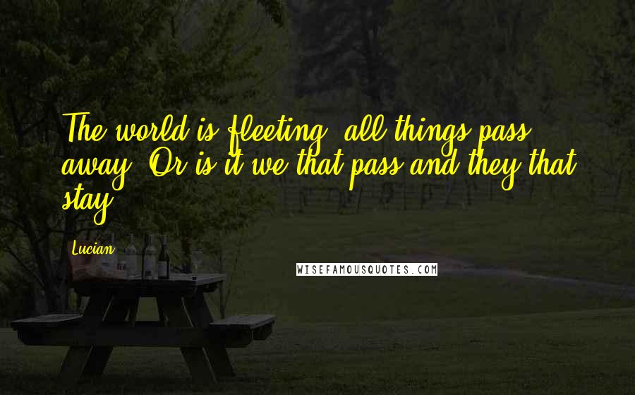 Lucian quotes: The world is fleeting; all things pass away; Or is it we that pass and they that stay?