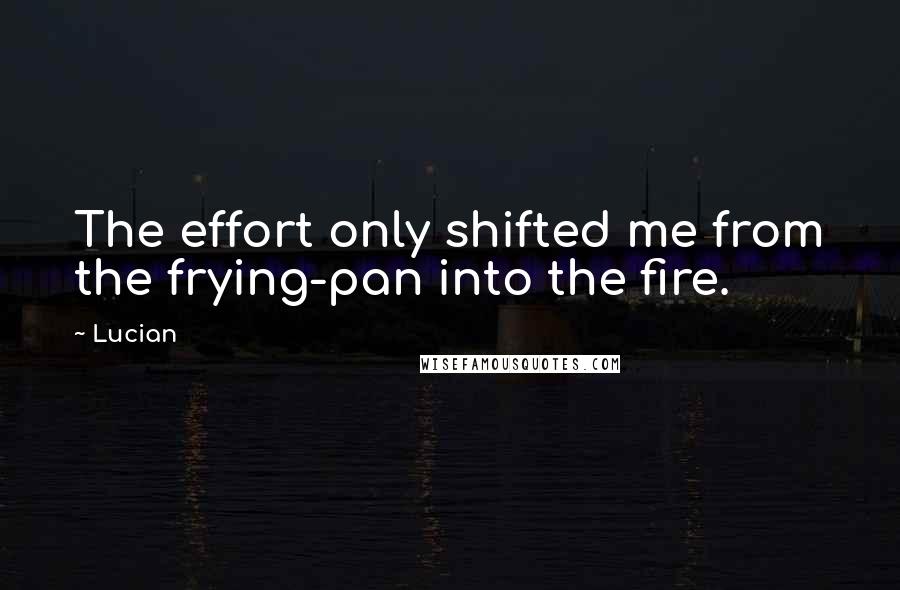 Lucian quotes: The effort only shifted me from the frying-pan into the fire.