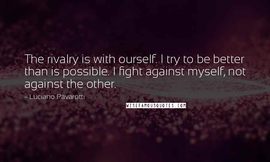 Luciano Pavarotti quotes: The rivalry is with ourself. I try to be better than is possible. I fight against myself, not against the other.