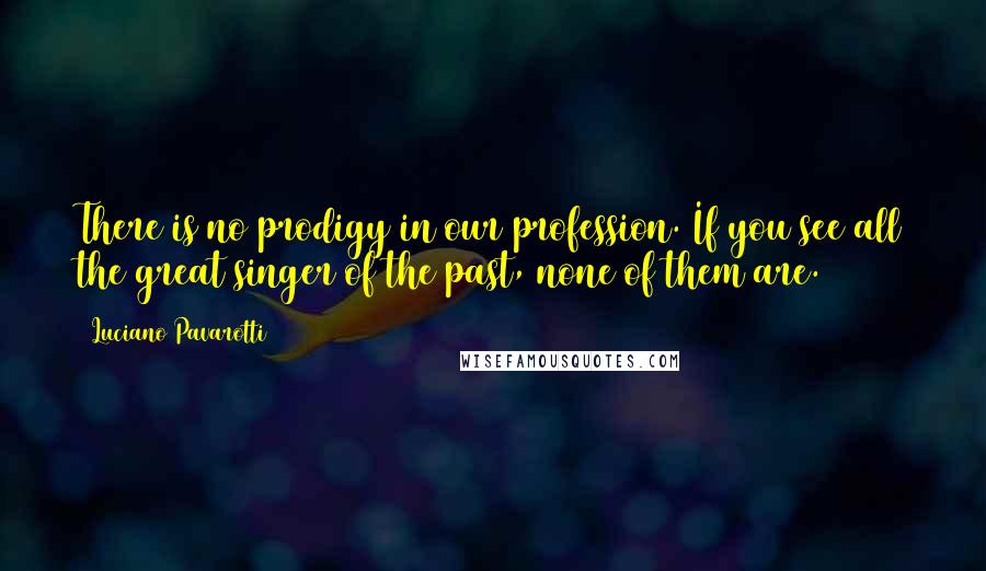 Luciano Pavarotti quotes: There is no prodigy in our profession. If you see all the great singer of the past, none of them are.