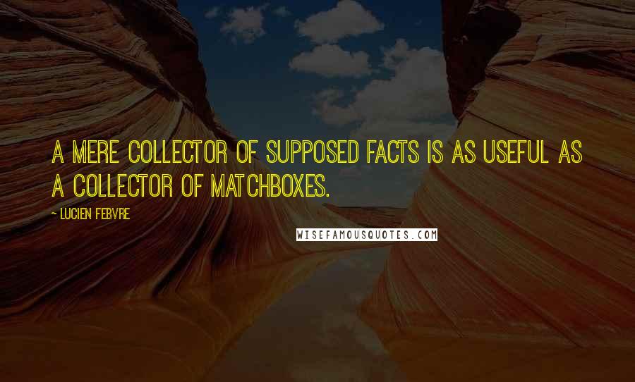Lucien Febvre quotes: A mere collector of supposed facts is as useful as a collector of matchboxes.
