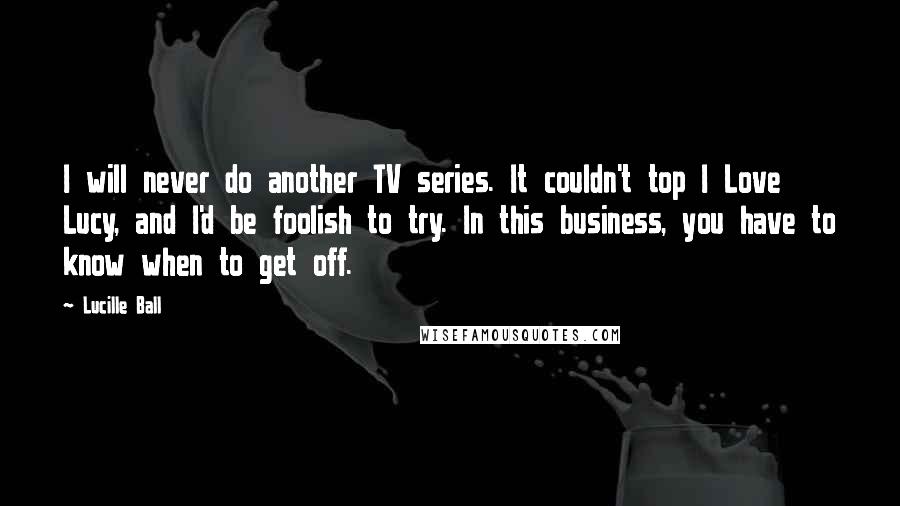 Lucille Ball quotes: I will never do another TV series. It couldn't top I Love Lucy, and I'd be foolish to try. In this business, you have to know when to get off.
