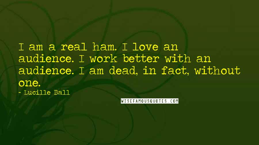 Lucille Ball quotes: I am a real ham. I love an audience. I work better with an audience. I am dead, in fact, without one. Lucille Ball quotes: I am a real ham. I love an audience. I work better with an audience. I am dead, in fact, without one.