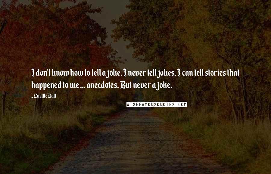 Lucille Ball quotes: I don't know how to tell a joke. I never tell jokes. I can tell stories that happened to me ... anecdotes. But never a joke. Lucille Ball quotes: I don't know how to tell a joke. I never tell jokes. I can tell stories that happened to me ... anecdotes. But never a joke.