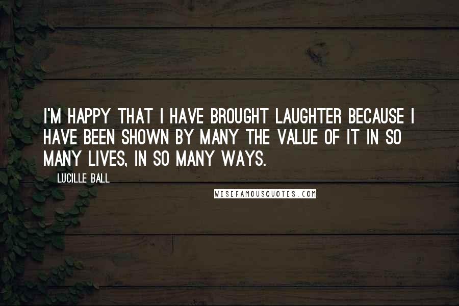 Lucille Ball quotes: I'm happy that I have brought laughter because I have been shown by many the value of it in so many lives, in so many ways. Lucille Ball quotes: I'm happy that I have brought laughter because I have been shown by many the value of it in so many lives, in so many ways.