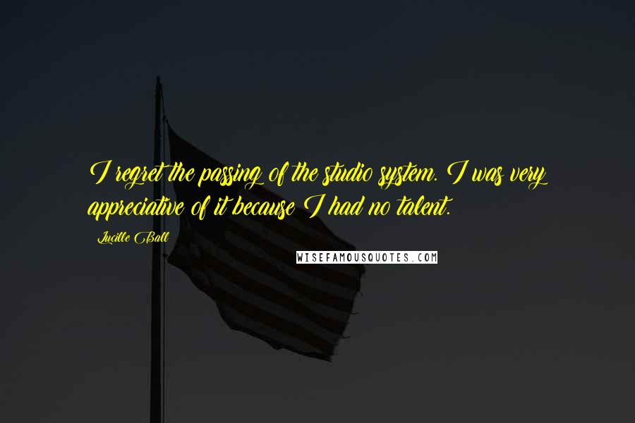 Lucille Ball quotes: I regret the passing of the studio system. I was very appreciative of it because I had no talent.