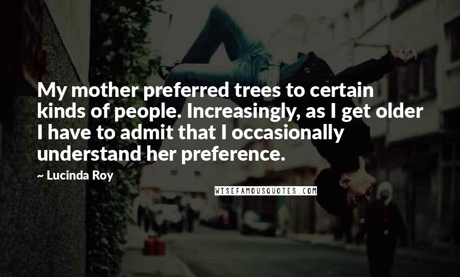 Lucinda Roy quotes: My mother preferred trees to certain kinds of people. Increasingly, as I get older I have to admit that I occasionally understand her preference.