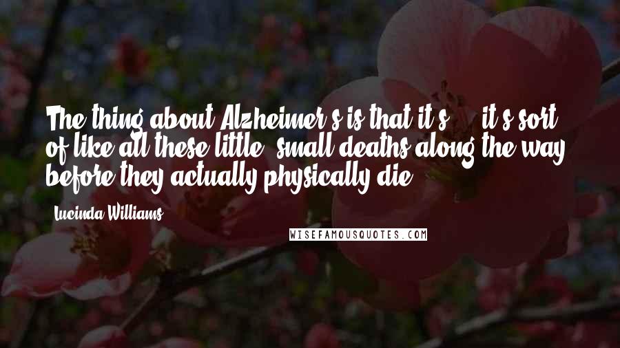 Lucinda Williams quotes: The thing about Alzheimer's is that it's ... it's sort of like all these little, small deaths along the way, before they actually physically die.