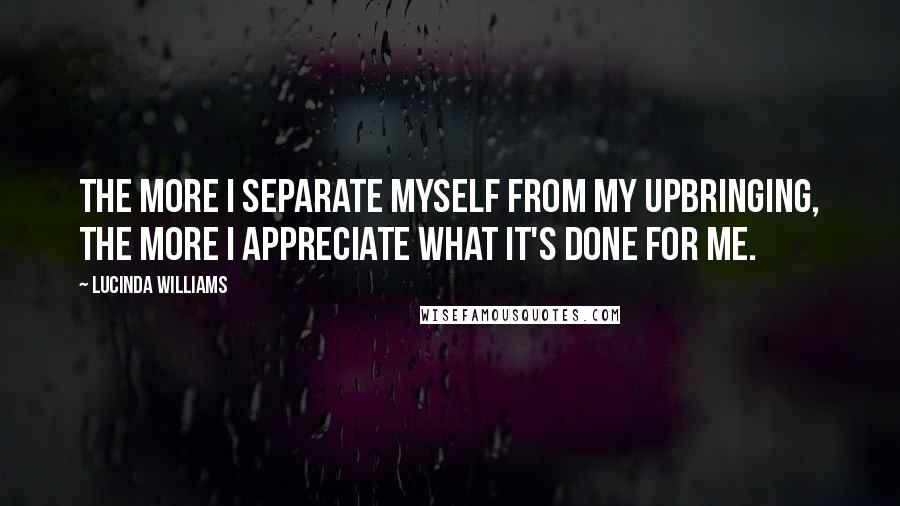 Lucinda Williams quotes: The more I separate myself from my upbringing, the more I appreciate what it's done for me.