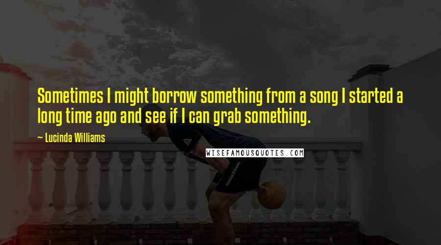 Lucinda Williams quotes: Sometimes I might borrow something from a song I started a long time ago and see if I can grab something.
