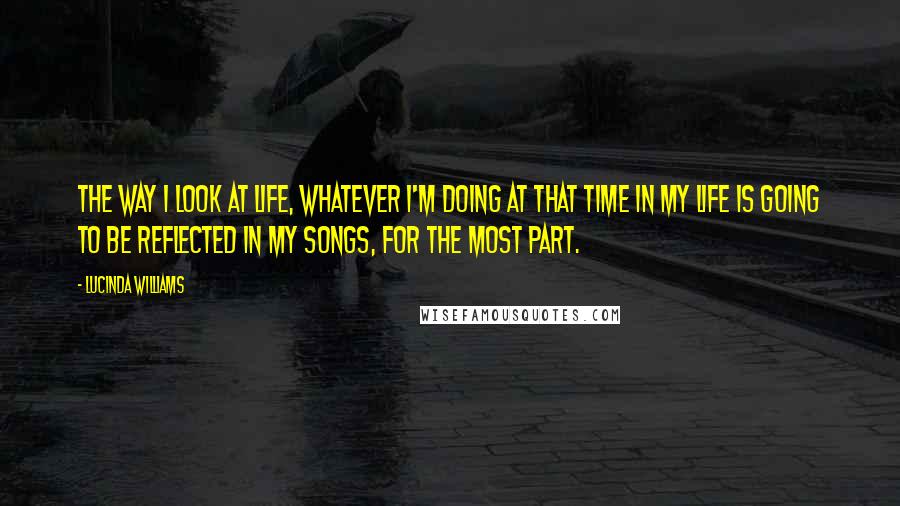 Lucinda Williams quotes: The way I look at life, whatever I'm doing at that time in my life is going to be reflected in my songs, for the most part.