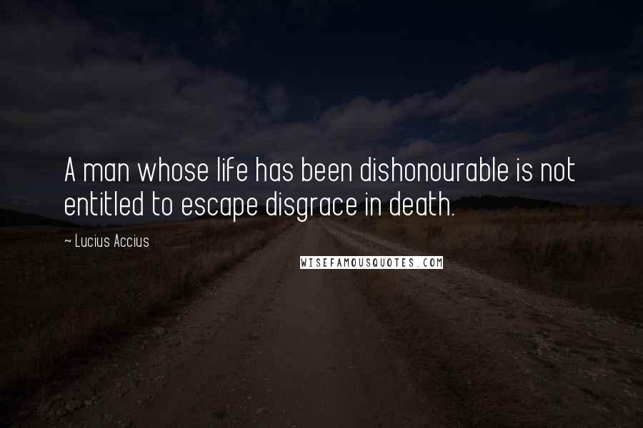 Lucius Accius quotes: A man whose life has been dishonourable is not entitled to escape disgrace in death.
