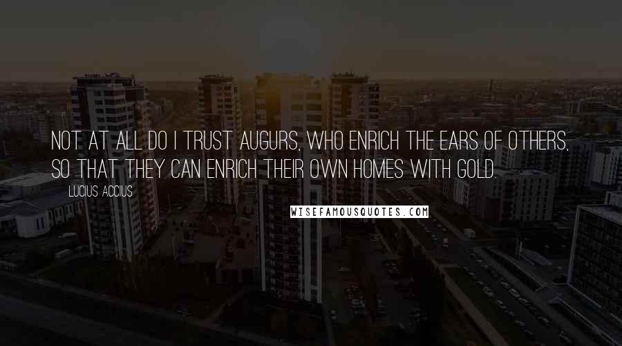 Lucius Accius quotes: Not at all do I trust augurs, who enrich the ears of others, so that they can enrich their own homes with gold.