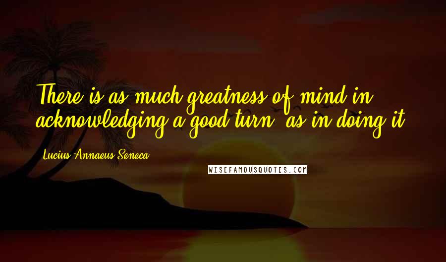 Lucius Annaeus Seneca quotes: There is as much greatness of mind in acknowledging a good turn, as in doing it.