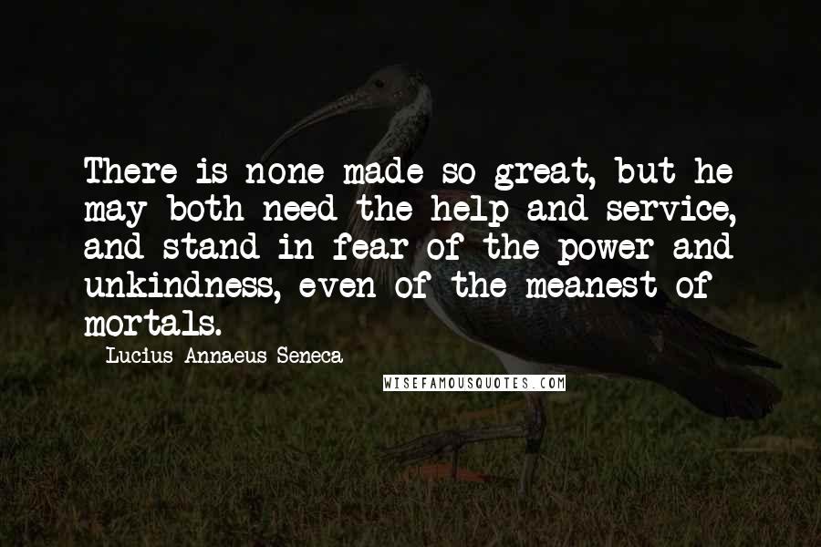 Lucius Annaeus Seneca quotes: There is none made so great, but he may both need the help and service, and stand in fear of the power and unkindness, even of the meanest of mortals.