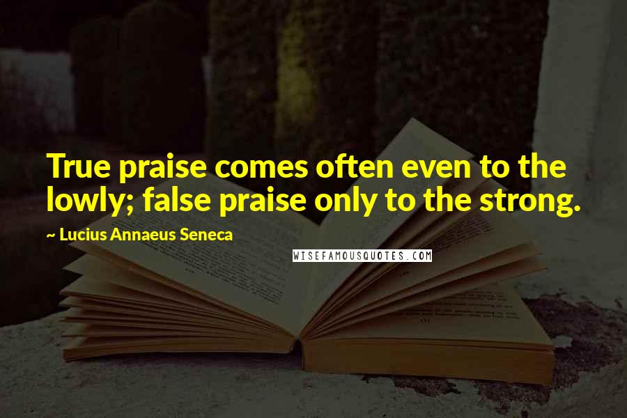 Lucius Annaeus Seneca quotes: True praise comes often even to the lowly; false praise only to the strong.