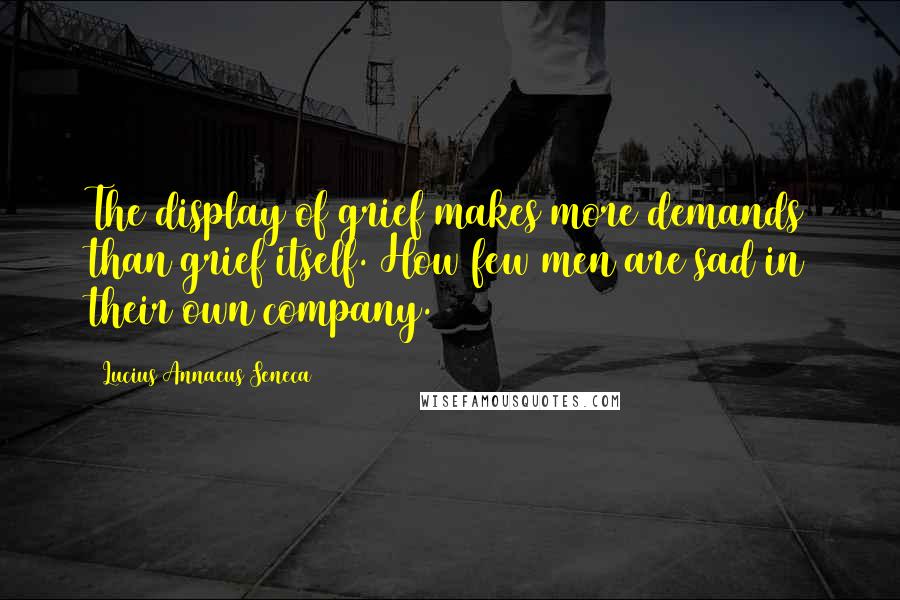 Lucius Annaeus Seneca quotes: The display of grief makes more demands than grief itself. How few men are sad in their own company.