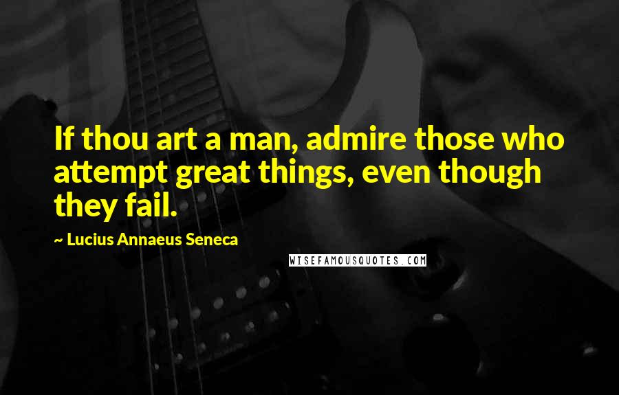 Lucius Annaeus Seneca quotes: If thou art a man, admire those who attempt great things, even though they fail.