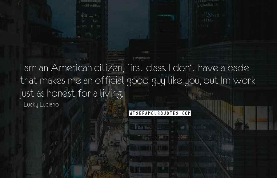 Lucky Luciano quotes: I am an American citizen, first class. I don't have a bade that makes me an official good guy like you, but Im work just as honest for a living.