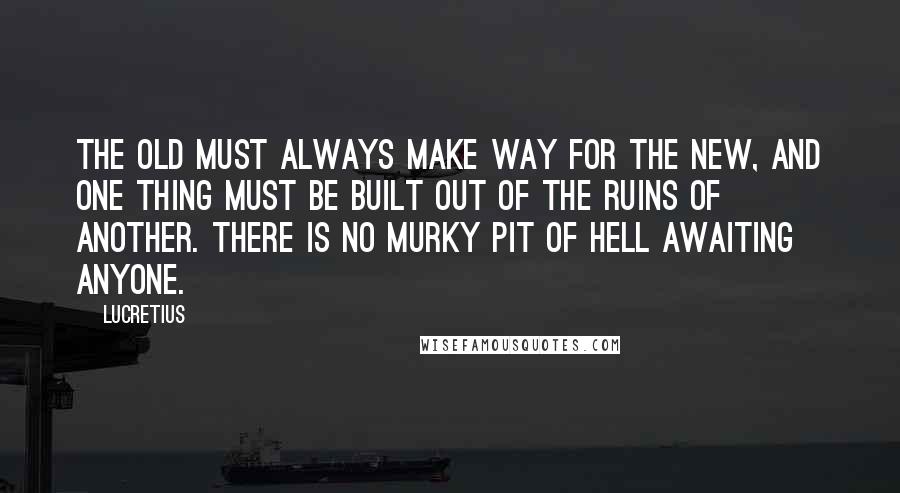Lucretius quotes: The old must always make way for the new, and one thing must be built out of the ruins of another. There is no murky pit of hell awaiting anyone.