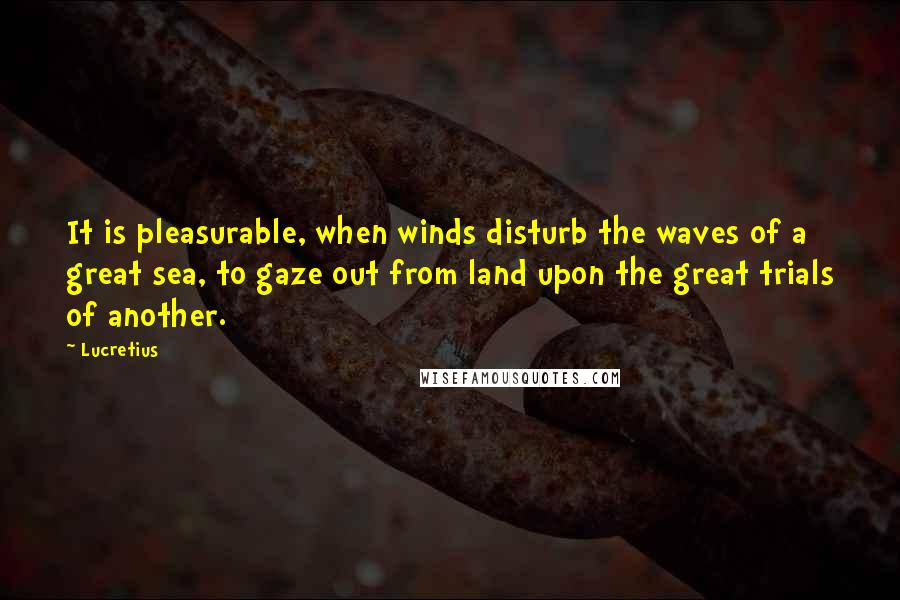 Lucretius quotes: It is pleasurable, when winds disturb the waves of a great sea, to gaze out from land upon the great trials of another.