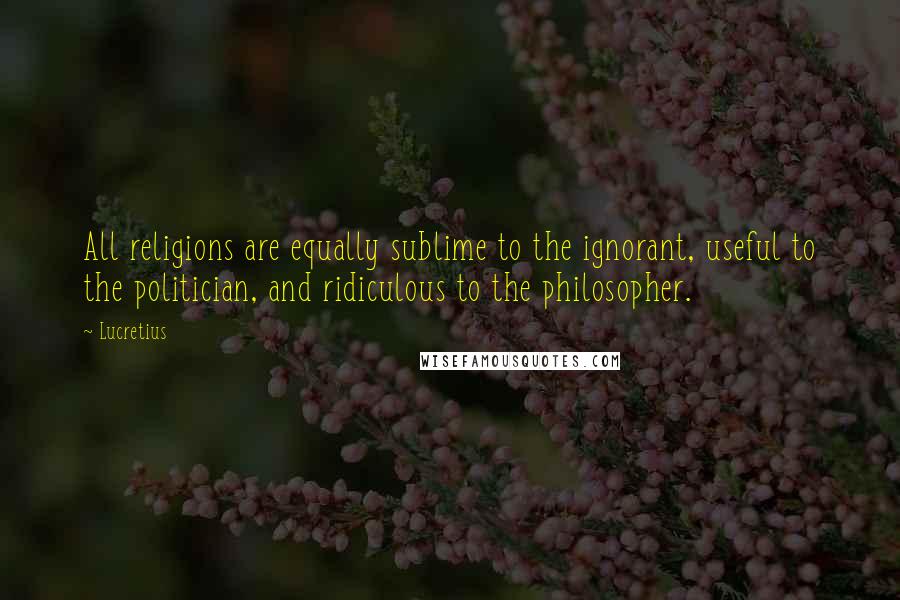Lucretius quotes: All religions are equally sublime to the ignorant, useful to the politician, and ridiculous to the philosopher. Lucretius quotes: All religions are equally sublime to the ignorant, useful to the politician, and ridiculous to the philosopher.