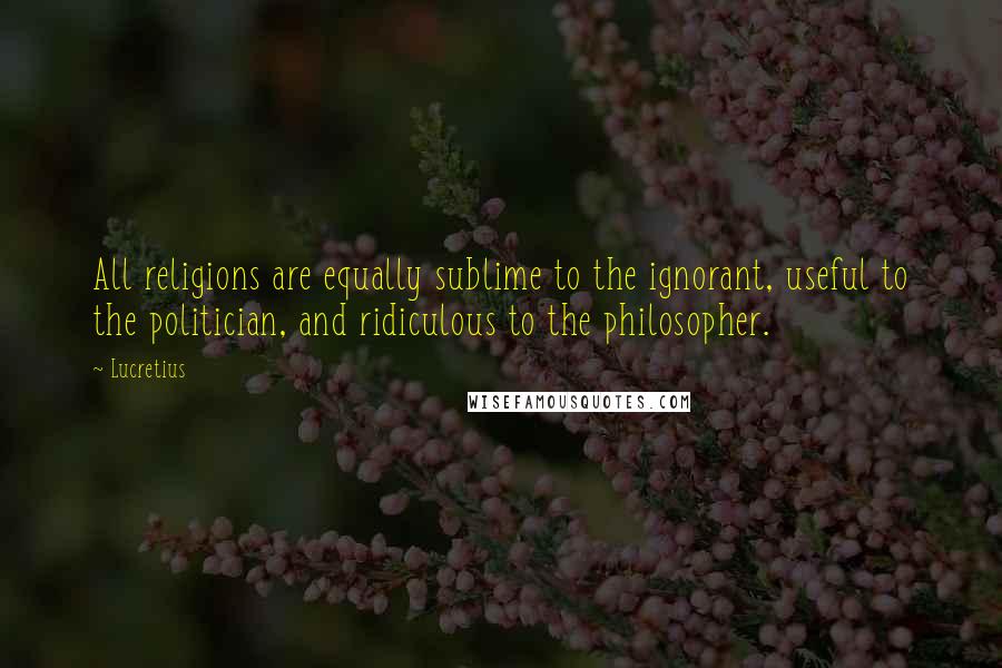 Lucretius quotes: All religions are equally sublime to the ignorant, useful to the politician, and ridiculous to the philosopher.