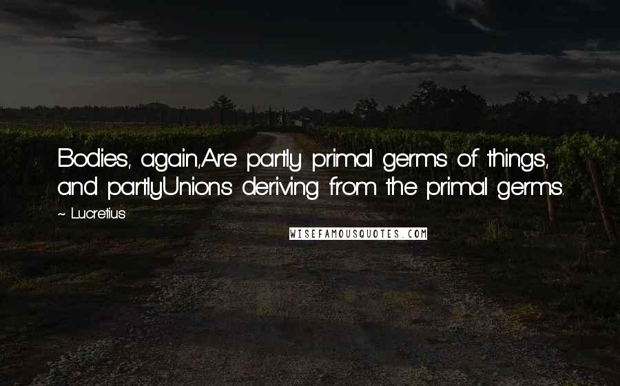 Lucretius quotes: Bodies, again,Are partly primal germs of things, and partlyUnions deriving from the primal germs.