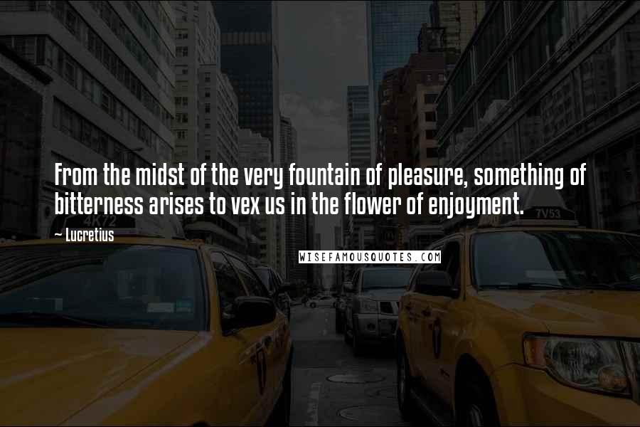 Lucretius quotes: From the midst of the very fountain of pleasure, something of bitterness arises to vex us in the flower of enjoyment. Lucretius quotes: From the midst of the very fountain of pleasure, something of bitterness arises to vex us in the flower of enjoyment.