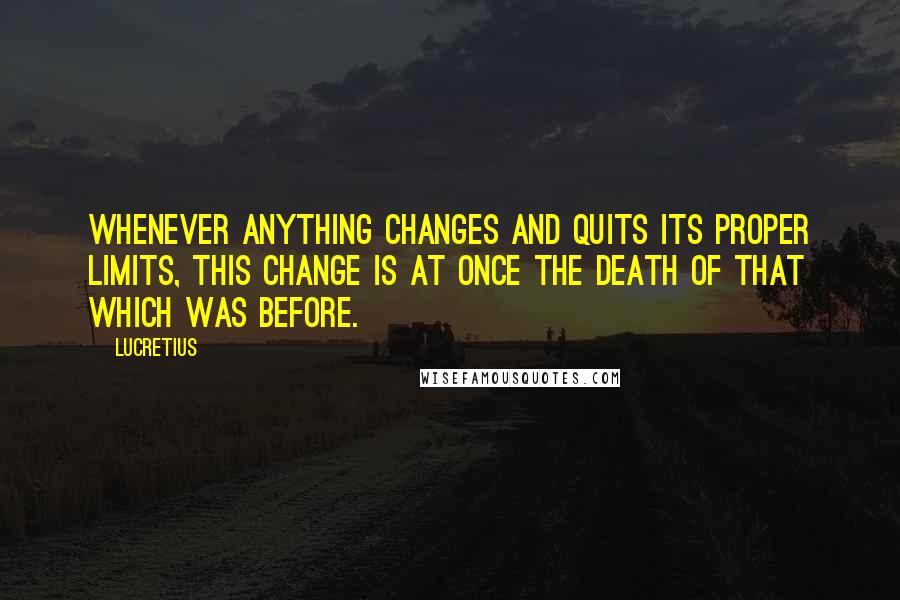 Lucretius quotes: Whenever anything changes and quits its proper limits, this change is at once the death of that which was before. Lucretius quotes: Whenever anything changes and quits its proper limits, this change is at once the death of that which was before.