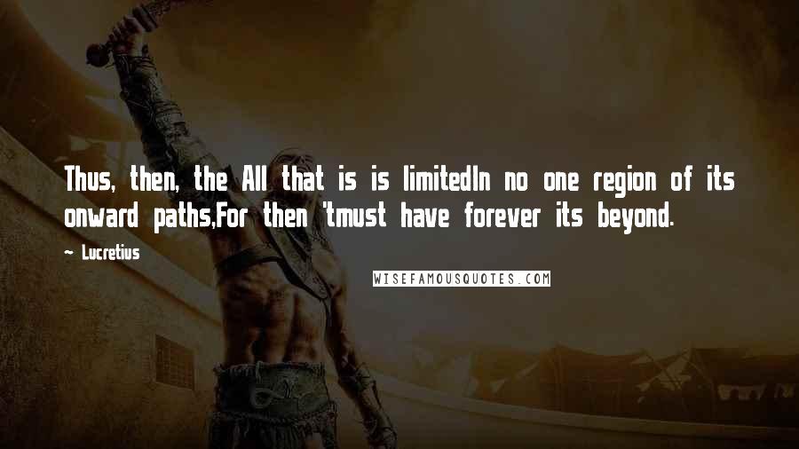 Lucretius quotes: Thus, then, the All that is is limitedIn no one region of its onward paths,For then 'tmust have forever its beyond. Lucretius quotes: Thus, then, the All that is is limitedIn no one region of its onward paths,For then 'tmust have forever its beyond.