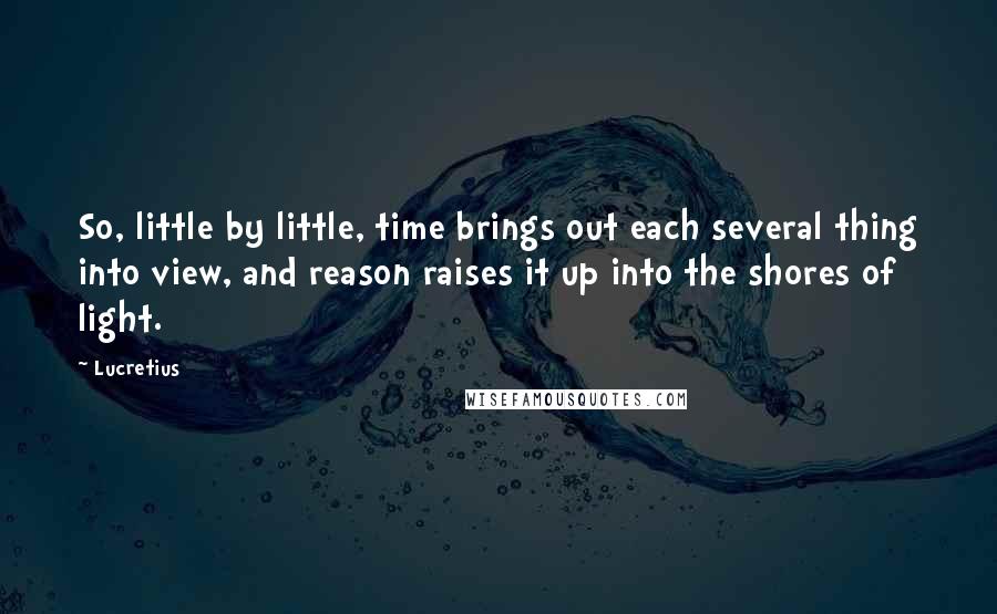 Lucretius quotes: So, little by little, time brings out each several thing into view, and reason raises it up into the shores of light.