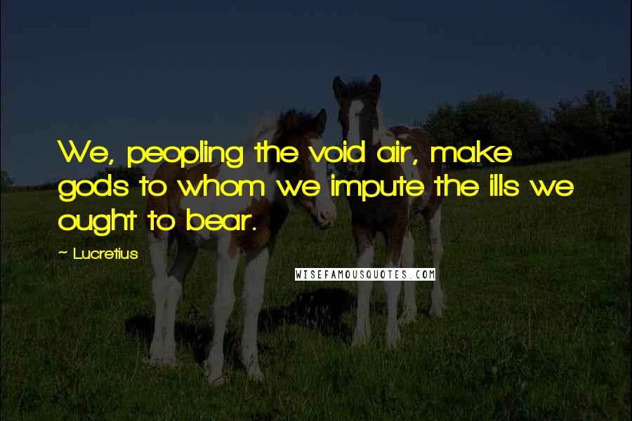 Lucretius quotes: We, peopling the void air, make gods to whom we impute the ills we ought to bear.