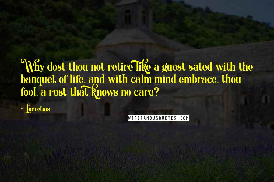 Lucretius quotes: Why dost thou not retire like a guest sated with the banquet of life, and with calm mind embrace, thou fool, a rest that knows no care?