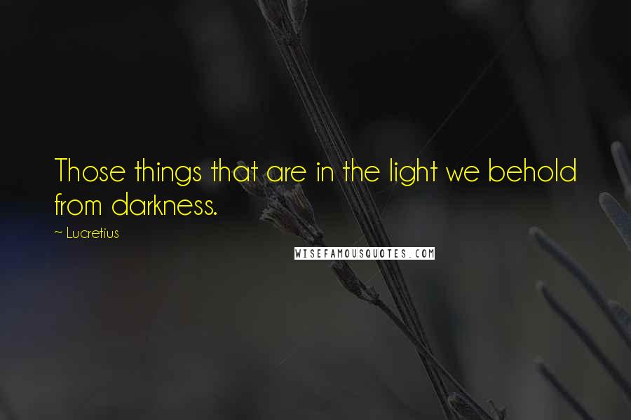 Lucretius quotes: Those things that are in the light we behold from darkness.