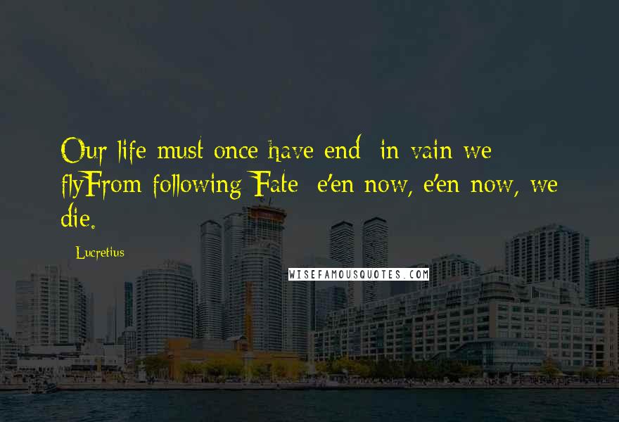 Lucretius quotes: Our life must once have end; in vain we flyFrom following Fate; e'en now, e'en now, we die.