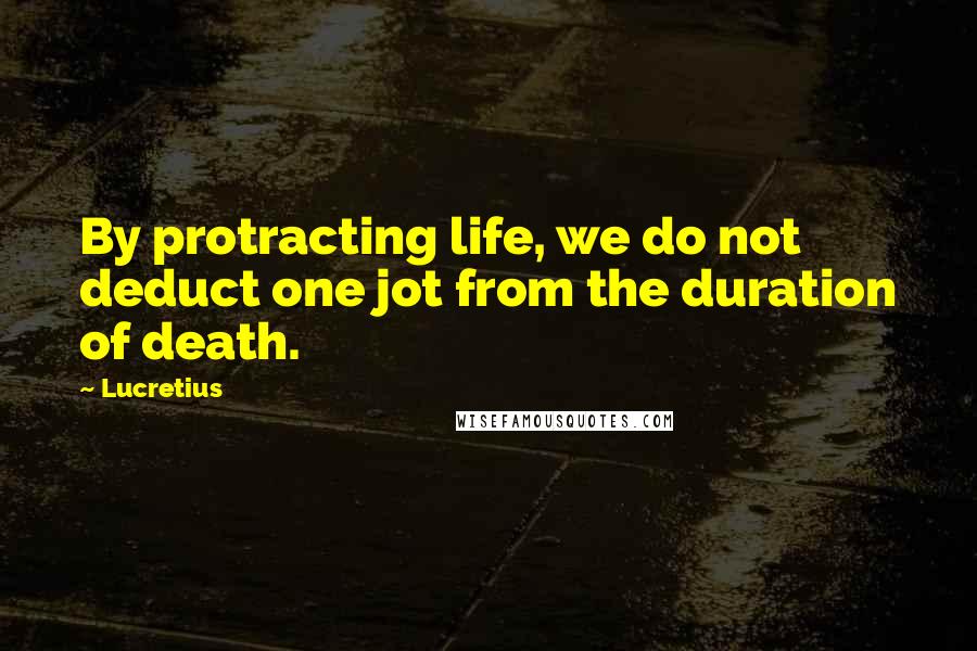 Lucretius quotes: By protracting life, we do not deduct one jot from the duration of death.